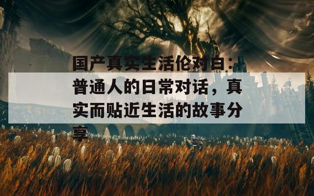 国产真实生活伦对白：普通人的日常对话，真实而贴近生活的故事分享