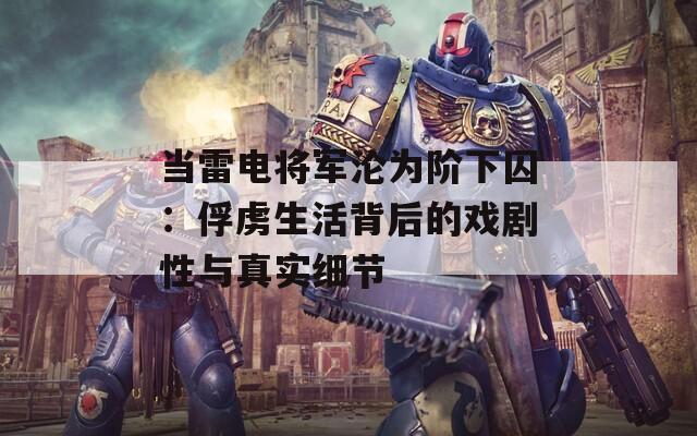 当雷电将军沦为阶下囚：俘虏生活背后的戏剧性与真实细节  第1张