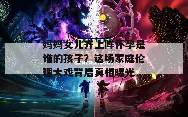 妈妈女儿齐上阵怀孕是谁的孩子？这场家庭伦理大戏背后真相曝光  第1张