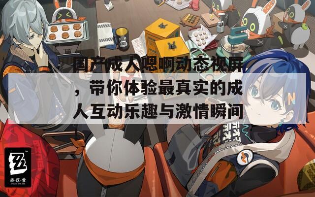 国产成人嗯啊动态视屏，带你体验最真实的成人互动乐趣与激情瞬间！