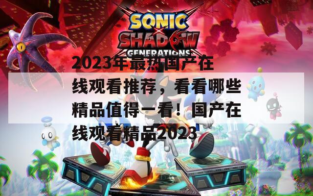 2023年最热国产在线观看推荐，看看哪些精品值得一看！国产在线观看精品2023  第1张