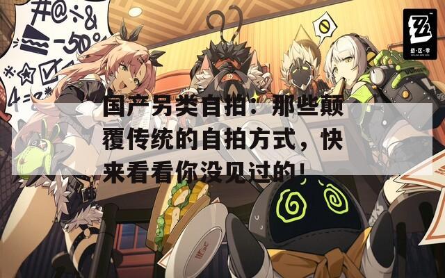 国产另类自拍：那些颠覆传统的自拍方式，快来看看你没见过的！  第1张