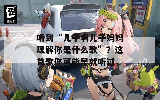 听到“儿子啊儿子妈妈理解你是什么歌”？这首歌你可能早就听过  第1张