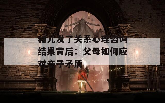 和儿发了关系心理咨询结果背后：父母如何应对亲子矛盾  第1张