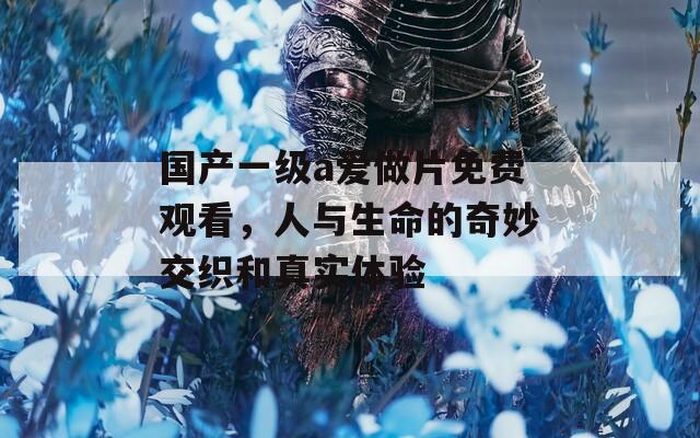国产一级a爱做片免费观看，人与生命的奇妙交织和真实体验