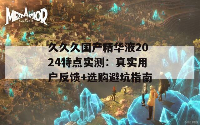 久久久国产精华液2024特点实测：真实用户反馈+选购避坑指南