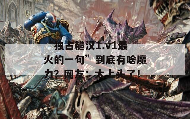 “独占糙汉1.v1最火的一句”到底有啥魔力？网友：太上头了！  第1张