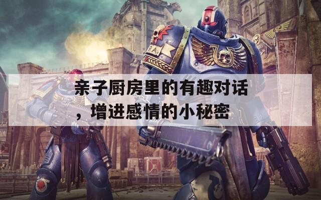 亲子厨房里的有趣对话，增进感情的小秘密