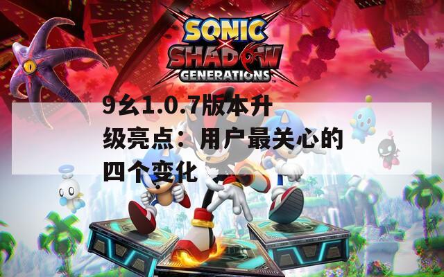 9幺1.0.7版本升级亮点：用户最关心的四个变化