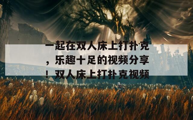 一起在双人床上打扑克，乐趣十足的视频分享！双人床上打扑克视频