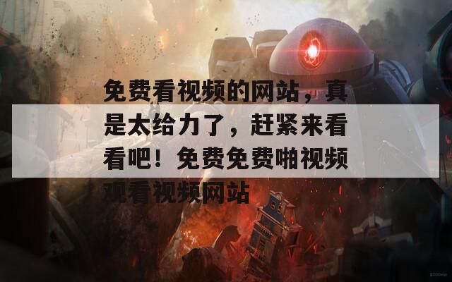 免费看视频的网站，真是太给力了，赶紧来看看吧！免费免费啪视频观看视频网站