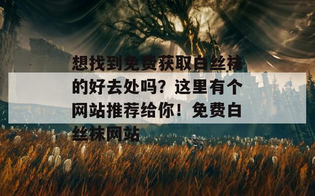 想找到免费获取白丝袜的好去处吗？这里有个网站推荐给你！免费白丝袜网站