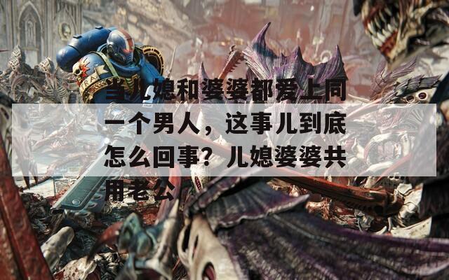 当儿媳和婆婆都爱上同一个男人，这事儿到底怎么回事？儿媳婆婆共用老公
