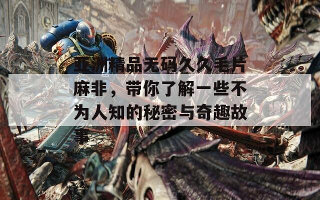 亚洲精品无码久久毛片麻非，带你了解一些不为人知的秘密与奇趣故事