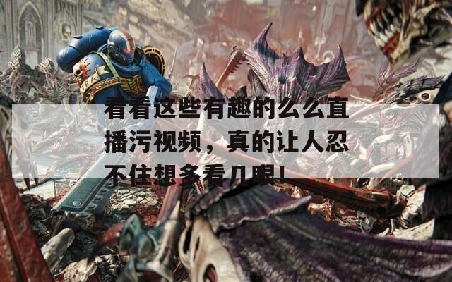 看看这些有趣的么么直播污视频，真的让人忍不住想多看几眼！