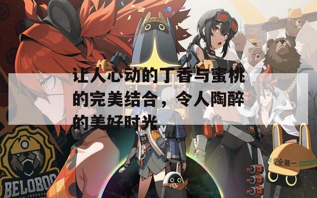让人心动的丁香与蜜桃的完美结合，令人陶醉的美好时光