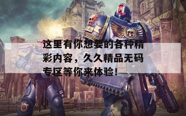 这里有你想要的各种精彩内容，久久精品无码专区等你来体验！