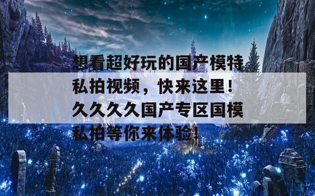 想看超好玩的国产模特私拍视频，快来这里！久久久久国产专区国模私拍等你来体验！  第1张