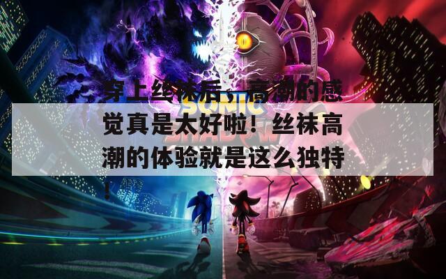 穿上丝袜后，高潮的感觉真是太好啦！丝袜高潮的体验就是这么独特！