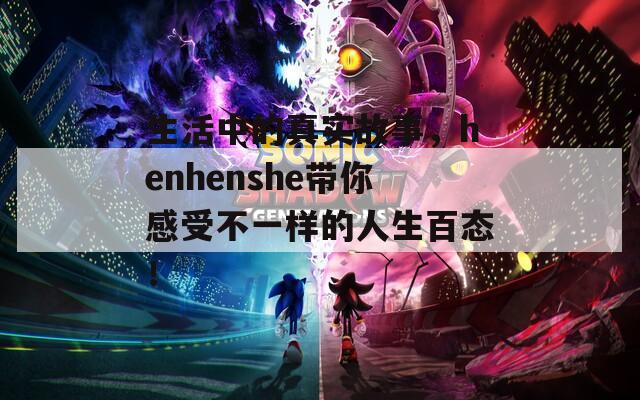 生活中的真实故事，henhenshe带你感受不一样的人生百态！