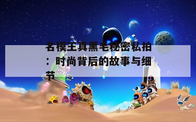 名模王真黑毛秘密私拍：时尚背后的故事与细节