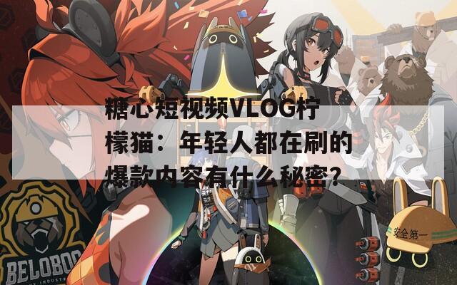 糖心短视频VLOG柠檬猫：年轻人都在刷的爆款内容有什么秘密？  第1张