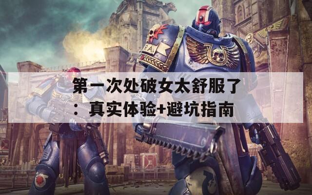 第一次处破女太舒服了：真实体验+避坑指南