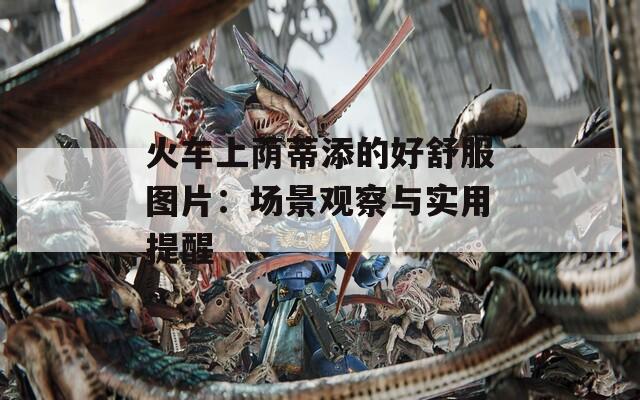 火车上荫蒂添的好舒服图片：场景观察与实用提醒