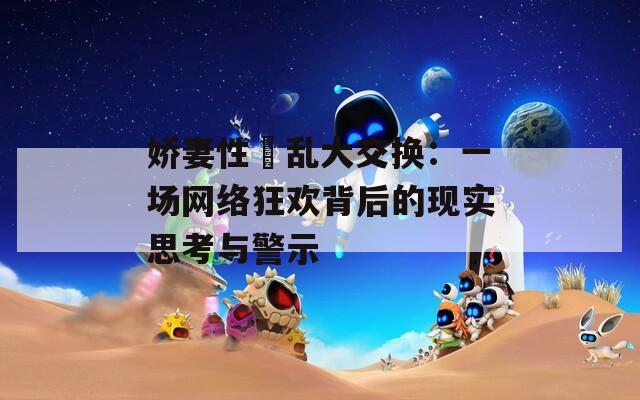 娇妻性滛乱大交换：一场网络狂欢背后的现实思考与警示