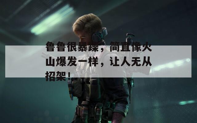 鲁鲁很暴躁，简直像火山爆发一样，让人无从招架！  第1张