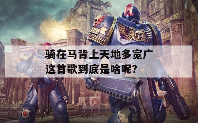 骑在马背上天地多宽广这首歌到底是啥呢？  第1张