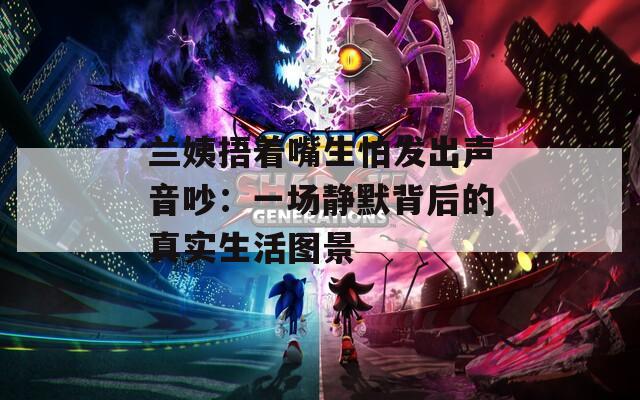 兰姨捂着嘴生怕发出声音吵：一场静默背后的真实生活图景  第1张