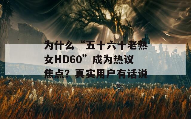 为什么“五十六十老熟女HD60”成为热议焦点？真实用户有话说  第1张