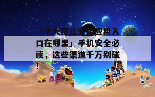 「十大禁止安装应用入口在哪里」手机安全必读，这些渠道千万别碰！