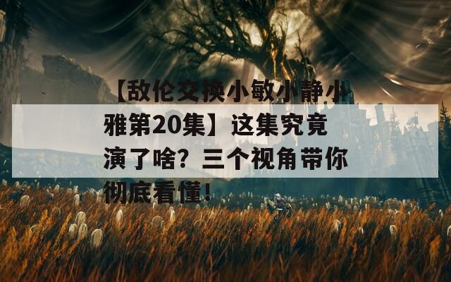 【敌伦交换小敏小静小雅第20集】这集究竟演了啥？三个视角带你彻底看懂！  第1张