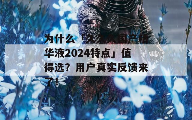 为什么「久久久国产精华液2024特点」值得选？用户真实反馈来了！