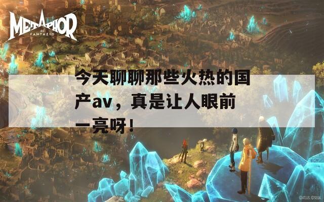 今天聊聊那些火热的国产av，真是让人眼前一亮呀！  第1张