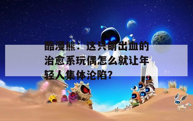 酷漫熊：这只萌出血的治愈系玩偶怎么就让年轻人集体沦陷？