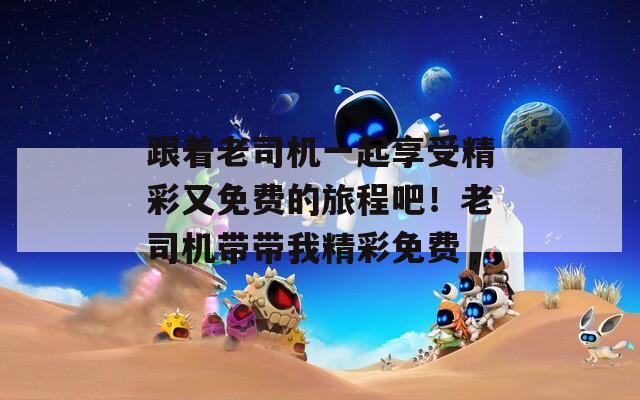 跟着老司机一起享受精彩又免费的旅程吧！老司机带带我精彩免费  第1张