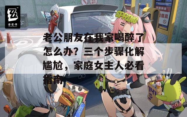 老公朋友在我家喝醉了怎么办？三个步骤化解尴尬，家庭女主人必看指南  第1张
