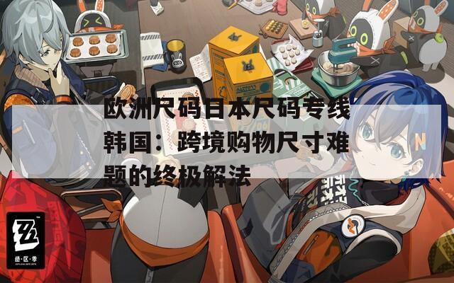 欧洲尺码日本尺码专线韩国：跨境购物尺寸难题的终极解法