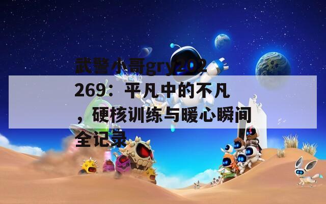武警小哥gry202269：平凡中的不凡，硬核训练与暖心瞬间全记录