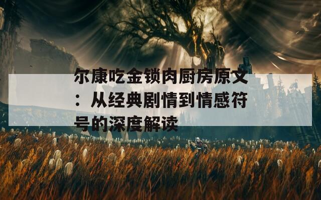 尔康吃金锁肉厨房原文：从经典剧情到情感符号的深度解读  第1张
