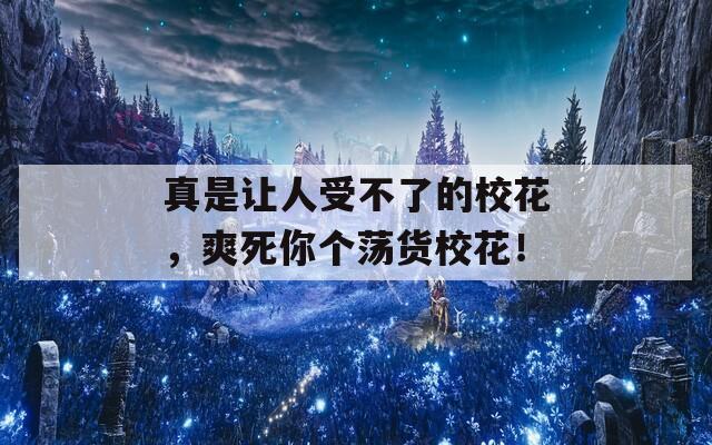 真是让人受不了的校花，爽死你个荡货校花！