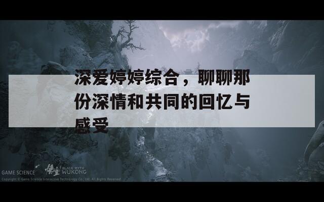 深爱婷婷综合，聊聊那份深情和共同的回忆与感受  第1张