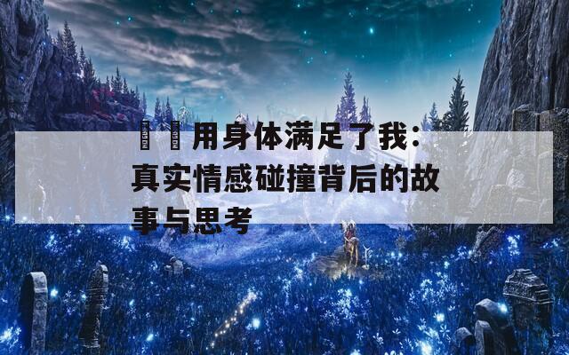 妽妽用身体满足了我：真实情感碰撞背后的故事与思考