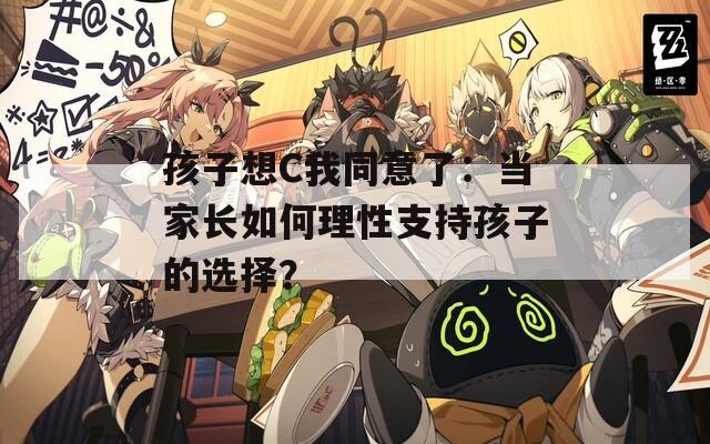 孩子想C我同意了：当家长如何理性支持孩子的选择？