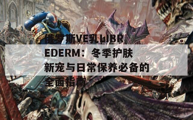 俄罗斯VE乳LIBREDERM：冬季护肤新宠与日常保养必备的全面指南