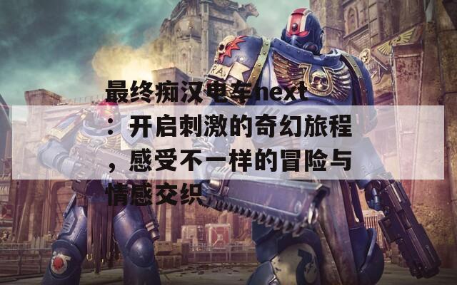 最终痴汉电车next：开启刺激的奇幻旅程，感受不一样的冒险与情感交织