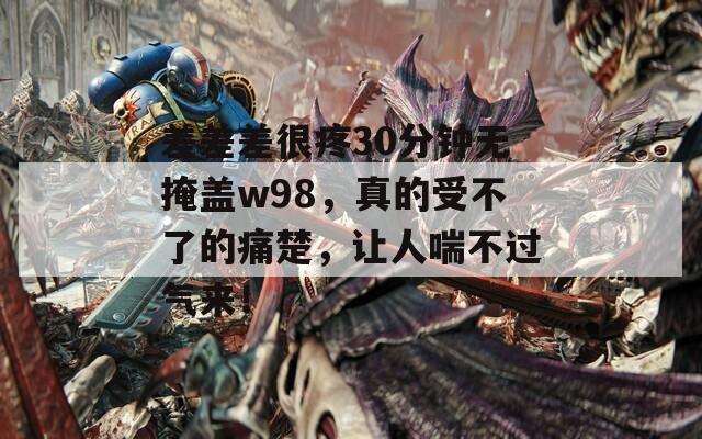 差差差很疼30分钟无掩盖w98，真的受不了的痛楚，让人喘不过气来！  第1张